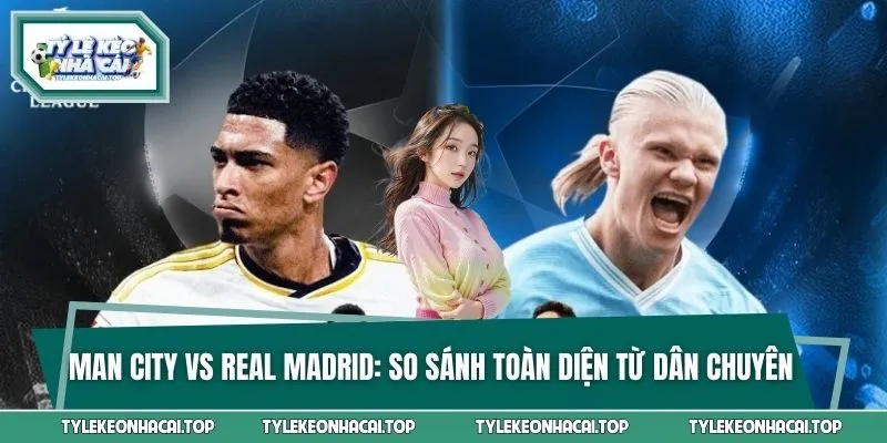 Man City Vs Real Madrid - So Sánh Toàn Diện Từ Dân Chuyên